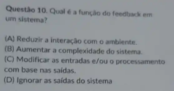 Questão 10. Qual é a função do feedback em
um sistema?
(A) Reduzir a interação com o ambiente.
(B) Aumentar a complexidade do sistema.
(C) Modificar as entradas e/ou o processamento
com base nas saidas.
(D) Ignorar as saídas do sistema