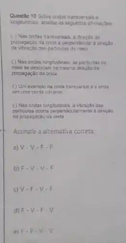 Questão 10 Sobre ondas transversais e
longitudinais, analise as afirmaçSes
( ) Nas ondas transversais. a direcao de
de vibração das particulas do meio
propagação da onda 2 perpendicular à direção
( ) Nas ondas longitudinais as particulas do
meio se deslocam na mesma direção da
propagação da onda
( ) Um exemplo de onda transversal é a onda
em uma corda vibrante
( ) Nas ondas longitudinais, a vibração das
particulas ocorre perpendicularments a direcâo
de propagação da onda
Assinale a alternativa correta:
a) V-V - F-F
b) F V-V-F
c) V-F-V-F
d) F-V-F-V
e) F-F-V-V