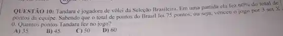 QUESTÃO 10 Tandara é jogadora de vôlei da Seleção Brasileira. Em uma partida ela fez
60%  do total de
pontos da equipe Sabendo que o total de pontos do Brasil foi 75 pontos, ou seja, venceu o jogo por
3setX
0. Quantos pontos Tandara fez no jogo?
A) 35
B) 45
C) 50
D) 60