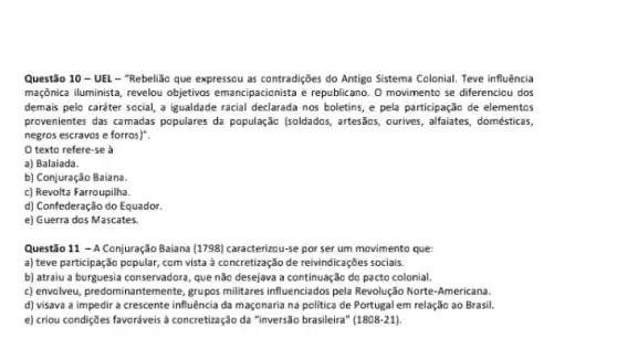 Questão 10 - UEL - "Rebelião que expressou as contradições do Antigo Sistema Colonial. Teve influência
maçônica iluminista, revelou objetivos emancipacionista e republicano. 0 movimento se diferenciou dos
demais pelo caráter social,a igualdade racial declarada nos boletins, e pela participação de elementos
provenientes das camadas populares đã população (soldados, arttesãos , ourives, alfaiates, domésticas,
negros escravos e forros)".
texto refere-se à
a) Balaiada.
b) Conjuração Baiana.
c) Revolta Farroupilha.
d) Confederação do Equador
e) Guerra dos Mascates.
Questão 11 - A Conjuração Baiana (1798) caracterizou-se por ser um movimento que:
a) teve participação popular com vista à concretização de reivindicações sociais.
b) atraiu a burguesia conservadora, que não desejava a continuação do pacto colonial.
c) envolveu, predominantemente, grups militares influenciados pela Revolução Norte-Americana.
d) visava a impedir a crescente influência da maçonaria na politica de Portugal em relação ao Brasil.
e) criou condiçães favoráveis a concreticação da "inversão brasileira (1808-21)