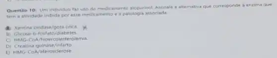 Questão 10: Um individuo faz uso do medicamento alopurinol. Assinale a alternativa que corresponde b enzima que
tem a atividade inibida por esse medicamento e a patologia associada.
A) Xantina oxidase/gota urica.
B) Glicose-6-fosfato /diabetes.
C) HMG-COA hipercolesterolemia.
D) Creatina quinase/infarto
E) HMG -CoA/aterosclerose.