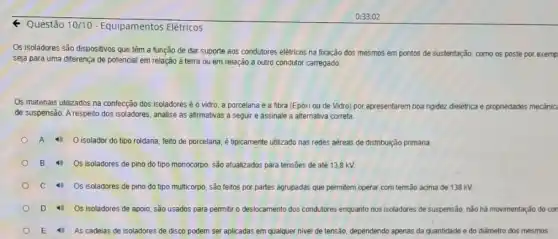 Questão 10/10 - Equipamentos Elétricos
Os isoladores são dispositivos que têm a função de dar suporte aos condutores eletricos na fxação dos mesmos em pontos de sustentação, como os poste por exemp
seja para uma diferença de potencial em relação à terra ou em relação a outro condutor carregado
Os materiais utilizados na confecção dos isoladores éo vidro, a porcelana e a fibra (Epóxi ou de Vidro) por apresentarem boa rigidez dielétrica e propriedades me
de suspensão. A respeito dos isoladores, analise as afirmativas a seguir e assinale a alternativa correta.
mecanic
A	O isolador do tipo roldana, feito de porcelana é tipicamente utilizado nas redes aèreas de distribuição primária
B Os isoladores de pino do tipo monocorpo, são atualizados para tensôes de até 13,8 KV.
C Os isoladores de pino do tipo multicorpo, são feitos por partes agrupadas que permitem operar com tensão acima de 138 kV.
D Os isoladores de apoio, são usados para permitir o deslocamento dos condutores enquanto nos isoladores de suspensão, nào há movimentação do con
E As cadeias de isoladores de disco podem ser aplicadas em qualquer nivel de tensão, dependendo apenas da quantidade e do diâmetro dos mesmos.