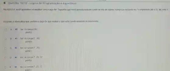 Questão 10/10 - Lógica de Programação e Algoritmos
Na AULA 4, você aprendeu a trabalhar com o laço for. Suponha que você precisa realizar o print na tela de valores numéricos iniciando no 7 e imprimindo até 025, de 3 em 3
Assinale a alternativa que contém o laço for que realize o que está sendo proposto no enunciado.
A for i in range(26):
print(i)
B 40 for in range(7,26)
print(i)
c	for in range(7, 25);
print(i)
D	for iin range (7,26,3)
print(i)
E	for in range (7,25,3):
print(i)