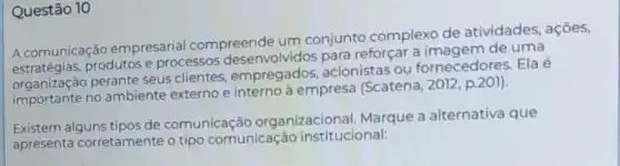 Questão 10
A comunicação empresarial compreende um conjunto complexo de atividades, ações,
Acomunica produtos e processos desenvolvidos para reforçar a imagem de uma
organização perante seus clientes empregados,acionistas ou fornecedores. Ela é
organizaça no ambiente externo e interno à empresa (Scatena . 2012, p.201).
Existem alguns tipos de comunicação organizacional. Marque a alternativa que
apresenta corretamente o tipo comunicação institucional