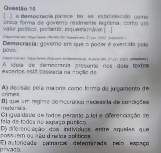 Questão 10
[..]a democracia parece ter se estabelecido como
unica forma de governo realmente legitima, como um
valor político portanto inquestionável __
Disponivel em: hitps/hww utsj edu bri. Acesso em 21 jun. 2020. (adaptado)
Democracia: governo em que o poder é exercido pelo
povo.
Disponivel em: https/hwww dicio.com. bridemocracial. Acesso em: 21jun.2020. (adaptado.)
A ideia de democracia presente nos dois textos
excertos está baseada na noção de
A) decisão pela maioria como forma de julgamento de
crimes.
B) que um regime democrático necessita de condições
materiais.
C) igualdade de todos perante a lei e diferenciação de
fala de todos no espaço público.
D) diferenciação dos individuos entre aqueles que
possuem ou não direitos políticos.
E) autoridade patriarcal determinada pelo espaço
privado.