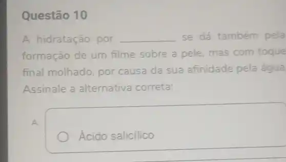 Questão 10
A hidrataçã o por __ se dá também pela
formação de um filme sobre a pele mas com toque
final molhado por causa da sua afinidade pela água
Assinale a alternativa correta:
A
Ácido salicilico