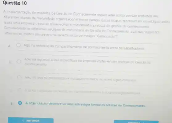 Questão 10
A implementação de modelos de Gestão do Conhecimento requer uma compreensão profunda das
diferentes etapas de maturidade organizacional nesse campo. Essas etapas representam os estágios pelos
quals uma empresa passa ao desenvolver e implementar praticas de gestão do conhecimento
Considerando os diferentes estágios de matundade da Gestão do Conhecimento, qual das seguintes
alternativas melhor descreve uma caracteristica do
estagio "Gerenciado"?
Nào ha estimulo ao compartihamento de conhecimento entre os trabalhadores
Apenas algumas areas especificas da empresa implementam praticas de Gestao do
Conhecimento
Nào há toco na
colaboração e inovação em todos os niveis organizacionals
Nào ha Integração da Gestao do Conhecimento nos processos organizacionais
C A organização desenvolve uma estratégia formal de Gestão to do Conhecimento.