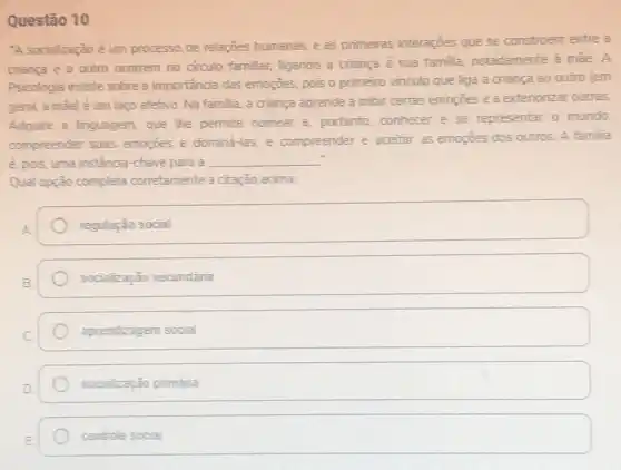 Questão 10
-A socialização é um processo de relaçōes humanas, e as primeiras interaçjes que se constroem entre a
criança e o outro ocorrem no circulo familiar.ligando a criança à sua familia, notadamente a male.A
Psicologia insiste sobre a importancia das emoções, pois o primeiro vinculo que liga a criança ao outro lem
geral, a mael é um laço afetivo. Na familia, a criança aprende a inibir certas emoçoes e a exteriorizar outras.
Adquire a linguagem, que The permite nomear e portanto, conhecer e se representar o mundo;
compreender suas-emogoes e domina-las, e compreender e aceitar as emoções dos outros. A familia
é, pois, uma instância -chave para a __
Qual opção completa corretamente a citarão acima.
regulação social
socialização secundǎnia
aprendizagem social
socialização primária
square