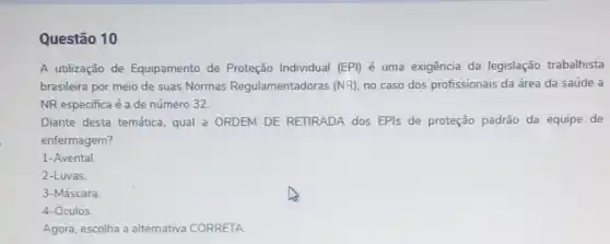 Questão 10
A utilização de Equipamento de Proteção Individual (EPI) é uma exigência da legislação trabalhista
brasileira por meio de suas Normas Regulamentadoras (NR), no caso dos profissionais da área da saúde a
NR especifica é a de número 32
Diante desta temática qual'a ORDEM DE RETIRADA dos EPIs de proteção padrão da equipe de
enfermagem?
1-Avental
2-Luvas.
3-Máscara.
4-Óculos
Agora, escolha a altemativa CORRETA.