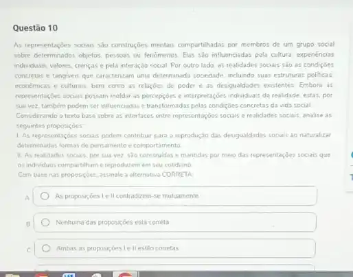 Questão 10
As representaçōes socials sao construçóes mentais compartihadas por membros de um grupo social
sobre determinados objetos, pessoas ou fenomenos. Elas sbo influenciadas pela cultura, experiencias
individuais, valores, crencas e pela interação social. Por outro lado, as realidades sociais são as condiçbes
concretas e tangiveis que caracterizam uma determinada sociedade induindo suas estrutures politicas.
economicas e culturais, bem como as relaçoes de poder e as desigualdades existentes. Embora as
representações sociais possom moldar as percepcoes e interpretaçóes individuais da realidade, estas.por
sua vez, também podem ser influenciadas etransformada:pelas condiçoes concretas da vida social
Considerando o texto base sobre as interfaces entre representaçóes socials e realidades sociais, analise as
seguintes proposiçoes
1. As representaçóes sociais podem contribuir para a reprodução das desigualdades sociais ao naturalizar
determinadas formas de pensamento e comportamento
11. As realidades socials, por sua vez, sao construidas e mantidas por meio das representaçōes sociais que
os individuos compartihame reproduzem em seu cotidiano
Com base nas proposiçoes assinale a alternativa CORRETA
As proposiçoes Ie II contradzem-se mutuamente
Nenhuma das proposiçoes está correta
Ambas as proposiçóes Le II estão corretas