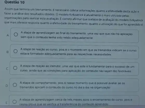 Questão 10
Assim que termina um treinamento, é necessáno coletar informações quanto a efetividade desta ação e
fazer a análise dos resultados obtidos. O modelo Kirkpatrick é atualmente o mais utilizado pelas
organizaçōes para realizar esta avaliação. E correto afirmar que a etapa de avaliação do modelo Kirkpatrick
que mais oferece resposta quanto à efetividade do treinamento, quanto a utilização do que foi aprendido e
A
A etapa de aprendizagem ao final do treinamento uma vez que que nào há aplicação
sem que o conteúdo tenha sido retido adequadamente
A etapa de reação ao curso, pois é o momento em que os treinandos indicam se o curso
estava formatado adequadamente para as respectivas necessidades
A etapa de reação ao instrutor, uma vez que este é fundamental para o sucesso de um
curso, ainda que as condiçóes para aplicação do conteúdo não sejam tào favoráveis
A etapa de comportamento pois é nesse momento que é possivel avaliar se os
treinandos aplicam o conteúdo do curso no dia a dia na organização
A etapa de aprendizagem cerca de três meses apos o encerramento do curso, pois é
nessa prova que se venfica a transferência do conteudo aprendido