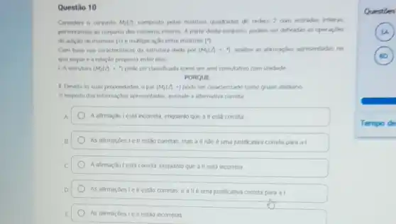 Questão 10
Considere o conjunto M_(2)(A) composto pelas matrizes quadradas de ordern 2 com entradas interins.
pertencentes ao conjunto dos numeros interos. A partir deste conjunto, podem ser definidas as operacles
de aricho de matrizes (+) e multiplicaçǎo entre matrizes (")
Com base nas caracteristica da estrutura dada por (M_(2)(A)+... ) analise as afirmacles apresentadas no
que segue e a relação proposta entre elas
1 Aestrutura (M_(2)(2)+1) pode ser classificada como um and comultativo com unidade
PORQUE
II. Devido ds suas propriedades, o par (M_(2)(2),+) pode ser caracterizado como grupo sbeliano
A resperto das informaçbes apresentadas, assinale a alternativa correta
A.	A afimação lesta incometa enquanto que a II está correta
B	As afimacoes lell estǎo corretas, mas a II nào é uma justificativa correta para al.
C A afimação lestá correta enquanto que a II está incorreta
D	estǎo corretas, e alle uma justificativa correta para al
E	As afirmaçoes Le II estáo incorretas
Questies
)
)
Tempo de