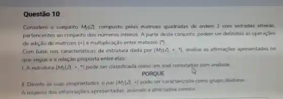 Questão 10
Considere o conjunto M_(2)(Z) composto pelas matrizes quadradas de ordem 2 com entradas inteiras,
pertencentes ao conjunto dos números inteiros A partir deste conjunto, podem ser definidas as operaçōes
de adição de matrizes (+) e multiplicação entre matrizes (^ast )
Com base nas características da estrutura dada por (M_(2)(Z).+.^ast ) analise as afirmaçōes apresentadas no
que segue e a relação proposta entre elas:
1. A estrutura (M_(2)(Z),+.ast ^ast ) pode ser classificada como um anel comutativo com unidade
PORQUE
II. Devido às suas propriedades, o par (M_(2)(Z),+) pode ser caracterizado como grupo abeliano
A respeito das informações apresentadas assinale a alternativa correta: