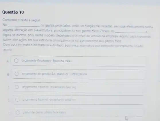 Questão 10
Considere o texto a seguir
No __
. os gastos projetados serdo em função das recetar,sem que efetramente tenty
alguma atteração em sua estrutura, principalmer te nos gastos fros. Porem, no __ 3
lógica se inverte, pois neste modelo, dependenco do nive de vendas da empresa, alguns gastos potential
softer atteraçóes em sua estrutura principalmente no que concerne ass gastos FIOS
Com base notexto e no material estudado completa corretamente aterto
acima
orcamento financeiro furo de cax:
orcamento de producǎo plano de contingencia
orcamento estation orcamento fex vel
orcemento feriel orcamento esta co
plano de caba plano franceio