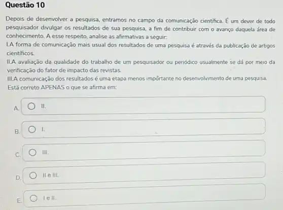 Questão 10
Depois de desenvolver a pesquisa, entramos no campo da comunicação cientifica. hat (E) um dever de todo
pesquisador divulgar os resultados de sua pesquisa, a fim de contribuir com o avanço daquela área de
conhecimento. A esse respeito analise as afirmativas a seguir:
L.A forma de comunicação mais usual dos resultados de uma pesquisa é através da publicação de artigos
cientificos.
II.A avaliação da qualidade do trabalho de um pesquisador ou penódico usualmente se dá por meio da
verificação do fator de impacto das revistas.
III.A comunicação dos resultados é uma etapa menos importante no desenvolviment de uma pesquisa.
Está correto APENAS o que se afirma em:
square  II.
B
square 
C.
111.
D.
IIeIII.
1ell.