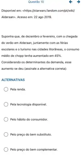 Questão 10
Disponível em: <https://starwars.fandom .com/pt/wiki/
Alderaan>. Acesso em:22 ago 2019.
Suponha que, de dezembro a fevereiro , com a chegada
do verão em Alderaan , juntamente com as férias
escolares e o turismo nas cidades litorâneas, 0 consumo
médio de chopp tenha aumentado em 45% 
Considerando os determinantes da demanda, esse
aumento se deu (assinale a alternativa correta):
ALTERNATIVAS
Pela renda.
Pela tecnologia disponível.
Pelo hábito do consumidor.
Pelo preço do bem substituto.
Pelo preço do bem complementar.