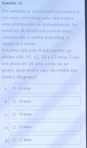 Questão 10
Em estatistica uma tendência central é
um valor central ou valor típico para
uma distribuição de probabilidade As
medidas de tendencia central mais
comuns sao a média aritmética, a
mediana e moda.
Em uma sala com 4 estudantes, as
idades são: 10,12,15 e 17 anos. Caso
um aluno de 16 anos junte-se ao
grupo, qual será o valor da média das
idades do grupo?
A.
12 anos
14 anos
15 anos
17 anos
11 anos