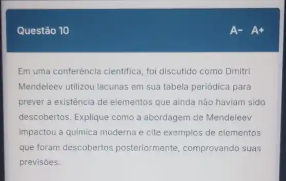 Questão 10
Em uma conferência cientifica, foi discutido como Dmitri
Mendeleev utilizou lacunas em sua tabela periódica para
prever a existência de elementos que ainda não haviam sido
descobertos. Explique como a abordagem de Mendeleev
impactou a quimica moderna e cite exemplos de elementos
que foram descobertos posteriormente comprovando suas
previsoes.