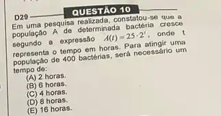 __
QUESTÃO 10
Em uma pesquisa realizada, constatou -se que a
população A de determinada bacteria cresce
segundo a expressão A(t)=25cdot 2' onde t
representa o tempo em horas Para atingir uma
população de 400 bactérias será necessário um
tempo de:
(A) 2 horas.
(B) 6 horas.
(C) 4 horas.
(D) 8 horas.
(E) 16 horas.