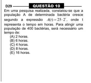 __
QUESTÃO 10
Em uma pesquisa realizada , constatou-se que a
população A de determinada bactéria cresce
segundo a expressão A(t)=25cdot 2' . onde t
representa o tempo em horas. Para atingir uma
população de 400 bactérias , será necessário um
tempo de:
(A) 2 horas.
(B) 6 horas.
(C) 4 horas.
(D) 8 horas.
(E) 16 horas.