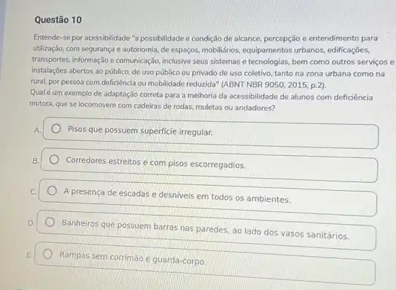 Questão 10
Entende-se por acessibilidade "a possibilidade e condição de alcance, percepção e entendimento para
utilização, com segurança e autonomia, de espaços mobiliários, equipamentos urbanos, edificações,
transportes, informação e comunicação, inclusive seus sistemas e tecnologias, bem como outros serviços e
instalações abertos ao público de uso público ou privado de uso coletivo tanto na zona urbana como na
rural, por pessoa com deficiência ou mobilidade reduzida" (ABNT NBR 9050,2015,p.2)
Qualé um exemplo de adaptação correta para a melhoria da acessibilidade de alunos com deficiência
motora, que se locomovem com cadeiras de rodas muletas ou andadores?
Pisos que possuem superficie irregular.
Corredores estreitos e com pisos escorregadios.
A presença de escadas e desniveis em todos os ambientes.
Banheiros que possuem barras nas paredes, ao lado dos vasos sanitários.
Rampas sem corrimão e guarda-corpo.