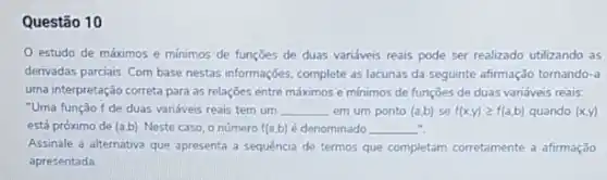 Questão 10
estudo de máximos e minimos de funçōes de duas variáveis reais pode ser realizado utilizando as
derivadas parciais. Com base nestas informações, complete as lacunas da seguinte afirmação tornando -a
uma interpretação correta para as relações entre máximos e minimos de funçōes de duas variáveis reais:
"Uma função f de duas variáveis reais tem um __ em um ponto (a,b) se f(x,y)geqslant f(a,b) quando (x,y)
está próximo de (a,b) Neste caso, o número f(a,b) é denominado __
Assinale a alternativa que apresenta a sequência de termos que completam corretamente a afirmação
apresentada