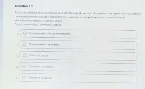 Questão 10
Existe uma técnica muito conhecida para identificação de serviços disponiveis, que podem ser acessados e
consequentemente atacados Nessa técnica, o scanner se comporta como um pseudo-cliente.
identificando as portase serviços ativos
Qualéo nome dessa conhecida técnica?
Escaneamento de vulnerabilidades
Escaneamento de janelas
Busca de portas
Varredura de janelas
Varredura de portas