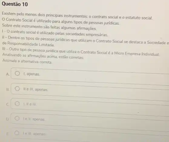 Questão 10
Existem pelo menos dois principais instrumentos: 0 contrato social e o estatuto social.
Contrato Social é utilizado para alguns tipos de pessoas jurídicas.
Sobre este instrumento são feitas algumas afirmações.
I- O contrato social é utilizado pelas sociedades empresárias.
II - Dentre os tipos de pessoas juridicas que utilizam o Contrato Social se destaca a Sociedade e
de Responsabilid ade Limitada.
III - Outro tipo de pessoa juridica que utiliza o Contrato Social é a Micro Empresa Individual.
Analisando as afirmações acima, estão corretas:
Assinale a alternativa correta.
A.
I, apenas.
II e III, apenas.
C.
1,IIeIII
le II, apenas.
le III, apenas.