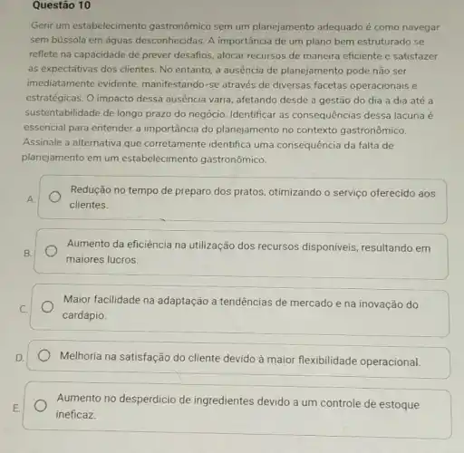 Questão 10
Gerir um estabelecimento gastronômico sem um planejamento adequado é como navegar
sem bússola em águas desconhecidas. A importância de um plano bem estruturado se
reflete na capacidade de prever desafios, alocar recursos de maneira eficiente e satisfazer
as expectativas dos clientes. No entanto, a ausência de planejamento pode não ser
imediatamente evidente manifestando-se através de diversas facetas operacionais e
estratégicas. O impacto dessa ausência varia , afetando desde a gestão do dia a dia até a
sustentabilidade de longo prazo do negócio Identificar as consequências dessa lacuna é
essencial para entender a importância do planejamento no contexto gastronômico.
Assinale a alternativa que corretamente identifica uma consequência da falta de
planejamento em um estabelecimento gastronômico.
Redução no tempo de preparo dos pratos otimizando o serviço oferecido aos
clientes.
Aumento da eficiência na utilização dos recursos disponiveis resultando em
maiores lucros
Maior facilidade na adaptação a tendências de mercado e na inovação do
cardápio.
Melhoria na satisfação do cliente devido à maior flexibilidade operacional
Aumento no desperdício de ingredientes devido a um controle de estoque
ineficaz