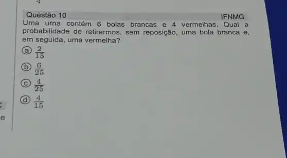 Questão 10	IFNMG
Uma urna contém 6 bolas brancas e 4 vermelhas . Qual a
probabilidade de retirarmos, sem reposição, uma bola branca e,
em seguida, uma vermelha?
A (2)/(15)
B (6)/(25)
C (4)/(25)
D (4)/(15)