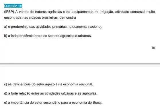 Questão 10
(IFSP) A venda de tratores agricolas e de equipamentos de irrigação, atividade comercial muito
encontrada nas cidades brasileiras , demonstra
a) o predomínio das atividades primárias na economia nacional.
b) a independência a entre os setores agrícolas e urbanos.
c) as deficiências do setor agrícola na economia nacional.
d) a forte relação entre as atividades urbanas e as agricolas.
e) a importância do setor secundário para a economia do Brasil.