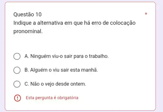 Questão 10
Indique a alternativa em que há erro de colocação
pronominal.
A. Ninguém viu-0 sair para o trabalho.
B. Alguém o viu sair esta manhã.
C. Não o vejo desde ontem.
E Esta pergunta é obrigatória