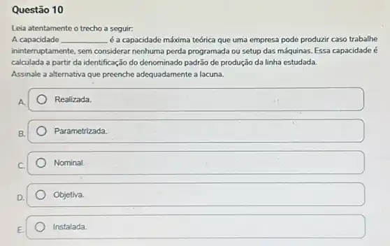 Questão 10
Leia atentamente o trecho a seguir:
A capacidade __ é a capacidade máxima teórica que uma empresa pode produzir caso trabalhe
ininterruptamente, sem considerar nenhuma perda programada ou setup das máquinas. Essa capacidade é
calculada a partir da identificação do denominado padrão de produção da línha estudada.
Assinale a alternativa que preenche adequadamente a lacuna.
A.
Realizada.
square 
square 
Objetiva.
Instalada.