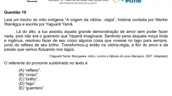 Questão 10
Leia um trecho do mito indigena "A origem da vitória- -régia", história contada por Werkin
Wanãgça e escrita por Yaguarê Yamã.
Lá do alto, a lua assistiu aquela grande demonstração de amor sem poder fazer
nada, pois não era o guerreiro que Yaçanã imaginava. Sentindo pena daquela moça linda
e ingênua, resolveu fazer de seu corpo alguma coisa que vivesse no lago para sempre,
junto do reflexo de seu brilho. Transformou-Q então na vitória-régia , a flor do amor e da
paixão que vemos flutuando nos lagos.
(Yaguare Yamã. Murugawa: mitos contos e fábulas do povo Maraguá, 2007. Adaptado)
referente do pronome sublinhado no texto é
(A) "reflexo".
(B) "corpo"
(C)"brilho".
(D "lago".
(E) "guerreiro"