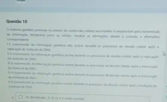 Questão 10
material genético presente no interior do nucleo das celulas eucariontes d responsivel pela transmiss/60
da informação hereditána entre as celulas Analise as afrmaçdes abaio e assinale a alternativa
correspondente
1A transmissào da informação genetica nào ocorre durante os processos de divis:o celular após a
replicação da molecula de DNA
IIA transmissão da informação genetica ocorre durante os processos de divisio celular após a replicação
da molécula de DNA
IIIA transmissio da informação genetica ocorre durante os processos de divislo celular após a transcrição
da molecula de DNA
transmissio da informação genética ocorre durante os processos de divisdo celular apos a transcrição
da molécula de RNA
VA transmissio da informação genetica ocorre durante os processos de divisio celular apos a tradução da
molécula de DNA
As afimativas I, II, III IVe Vestão corretas