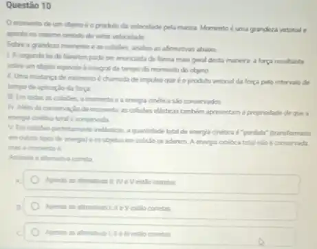 Questão 10
momento de um objeto é o produto da velocidade pela massa Momento éuma grandeza vetorial .
aponta no mesmo sentido do vetor veloodade
Sobre a grandeza momento e as colisibes, analise as afirmativas abaixo
1. A segunda le de Newton pode ser enuncada de forma mas geral desta manera :força resultante
sobre um objeto equivale a integral de tempo do momento do objeto
1. Uma mudanca de momento d chamada de impulso que é o produto vetorial da força pelo intervalo de
tempo de aplicaçlo da forpa
11. Em todas as colobes, o momento e a energia cinetica sto conservados.
N. Nim da conservacle de momento as colisides elisticas tamblem apresentam 1 propriedade de que a
energia chetica total conservada
V. Em colisibes perfeltamente inelisticas, a quantidade total de energia cinetica 6 "perdida" fransformada
em outros tipos de energial e os objetos em colislo se aderem A energia cinetica total nào é conservada.
mas o momento 6
Assinale a ahamativa cometa
Apenas as afrmativas I WeVestlo cometas
correlas
in estlo conetas