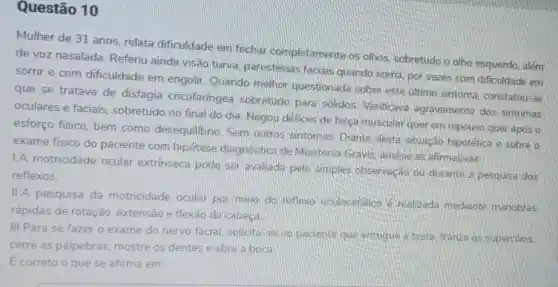 Questão 10
Mulher de 31 anos relata dificuldade em fechar completamente os olhos, sobretudo o olho esquerdo, além
de voz nasalada Referiu ainda visão turva, parestesias faciais quando sorria por vezes com dificuldade em
sorrir e com dificuldade em engolir. Quando melhor questionada sobre este último sintoma, constatou-se
que se tratava de disfagia cricofaringea sobretudo para solidos. Verificave agravamento dos sintomas
oculares e faciais sobretudo no final do dia. Negou défices de força muscular querem repouso quer apos o
esforço físico, bem como desequilibrio Sem outros sintomas Diante desta situacão hipotética e sobre o
exame fisico do paciente com hipótese diagnostica de Miastenia Gravis analise as afirmativas:
I.A motricidade ocular extrinseca pode ser avaliada pela simples observação ou durante a pesquisa dos
reflexos
II.A pesquisa da motricidade ocular por meio do reflexo oculocefalico é realizada mediante manobras
rápidas de rotação extensão e flexão da cabeca
III.Para se fazer o exame do nervo facial, solicita-se ao paciente que enrugue la testa, franza os supercilios.
cerre as palpebras mostre os dentes e abra a boca