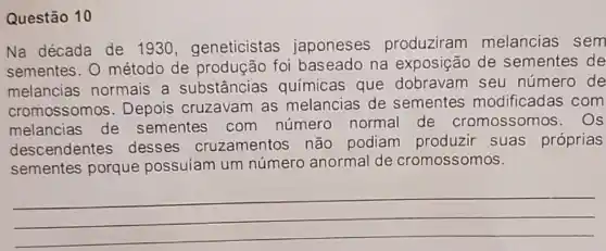 Questão 10
Na década de 1930 ,geneticistas japoneses produziram melancias sem
sementes. O método de produção foi baseado na exposição de sementes de
melancias normais a substâncias químicas que dobravam seu número de
cromossomos . Depois cruzavam as melancias de sementes modificadas com
melancias de sementes com número normal de cromossomos . Os
descendentes desses cruzamentos não podiam produzir suas próprias
sementes porque possuiam um número anormal de cromossomos.
__