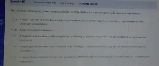 Questão 10
Nas alianças estr atégicas. como a negociação de contratos influencia o gerenciamento da cadela de suprimentos?
a. A negociaçilo de contratos avalia a segurança da informação, as poucas clausulas de resciseo e as penalidades por um
desempenho satisfatorio
b. Todas alternativas anteriores
C. A negociaçãode contratos avalia a segurança da informaçdo. clausuas de rescislo e as penalidades por um desempenho
satisfatório
d. Anegociação de contratos avalia a segurança da informaçáo clâusulas de rescislo eas per oenalidade ades por um desempento
insatisfatorio.
negociação de contratos nào avalia a seguranca da informação, clausulas de rescisto eas penalidades porum desempenho
insatisfatorio.