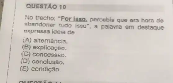 QUESTÃO 10
No trecho: "Por isso, percebia que era hora de
abandonar tudo isso", a palavra em destaque
expressa ideia de
(A) al ternância.
(B) explicação.
(C) C oncessão.
(D) conclusão.
(E) condição.