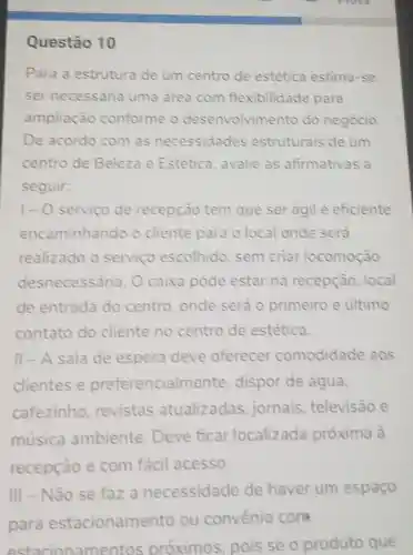 Questão 10
Para a estrutura de um centro de estética estima-se
ser necessária uma area com flexibilidade para
ampliação conforme o desenvolvimento do negócio
De acordo com as necessidades estruturais de um
centro de Beleza e Estética avalie as afirmativas a
seguir:
1- 0 serviço de recepção tem que ser agil e eficiente
encaminhando o cliente para o local onde sera
realizado o servico escolhido sem criar locomoção
desnecessária O caixa pode estar na recepção local
de entrada do centro , onde será o primeiro e último
contato do cliente no centro de estética.
II-A sala de espera deve oferecer comodidade aos
clientes e preferencialn nente, dispor de água,
cafezinho revistas atualizadas jornais televisão e
musica ambiente Deve ficar localizada próxima à
recepção e com fácil acesso.
III - Não se faz a necessidade de haver um espaço
para estacioname nto ou convenio cona
estaci onamentos próximos , pois se o produto que