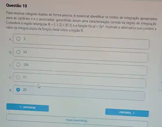 Questão 10
Para resolver integrais duplas de forma precisa, é essencial identificar os limites de integração apropriados
para as variáveis x e y associadas garantindo assim uma caracterização correta da região de integração
Considere a região retangular
R=[-1,2]times [0,3] e a função f(x,y)=3y^2 Assinale a alternativa que contém o
valor da integral dupla da função dada sobre a região R.
square 
3.
H
54.
108
81
C 27.
ANTERIOR