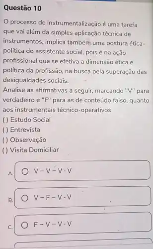 Questão 10
processo de instrumentalização é uma tarefa
que vai além da simples aplicação técnica de
instrumentos implica também uma postura ética-
política do assistente social pois é na ação
profissional que se efetiva a dimensão ética e
política da profissão, na busca pela superação das
desigualdades sociais.
Analise as afirmativas a seguir, marcando "V" para
verdadeiro e "F"para as de conteúdo falso , quanto
aos instrumentais técnico-operativos
( ) Estudo Social
( ) Entrevista
( ) Observação
( ) Visita Domiciliar
A.
V-V-V-V
B.
V-F-V-V
C.
F-V-V-V