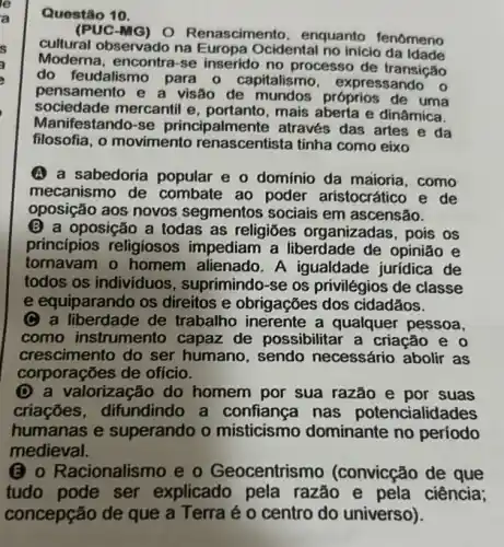 Questão 10.
(PUC-MG) 0 Renascime nto, enquanto fenomeno
cultural observado na Europa Ocidental no inicio da Idade
Moderna, encontra -se inserido no processo de transição
do feudalis mo para o capitalismo expressando o
pensamento e a visão de mundos próprios de uma
sociedade mercantil e, portanto, mais aberta e dinâmica.
Manifestando-se principalme nte através das artes e da
filosofia, 0 movimento renascentista tinha como eixo
A a sabedoria popular e o domínio da maioria ,como
mecanismo de combate ao poder aristocrático e de
oposição aos novos segmentos sociais em ascensão.
(B) a oposição a todas as religiōes organizadas, pois os
princípios religiosos impediam a liberdade de opinião e
tornavam o homem alienado A igualdade jurídica de
todos os individuos , suprimindo-se os privilégios de classe
e equiparando os direitos e obrigações dos cidadãos.
C a liberdade de trabalho inerente a qualquer pessoa,
como instrumento capaz de possibilitar a criação e 0
crescimento do ser humano, sendo necessário abolir as
corporações de ofício.
(D) a valorização do homem por sua razão e por suas
criaçōes difundindo a confiança nas potencialidades
humanas e superando o misticismo dominante no periodo
medieval.
(3) 0 Racionalismo e o Geocentrismo (convicção de que
tudo pode ser explicado pela razão e pela ciência;