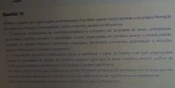 Questão 10
Refletir a respeito das organizaçōes internacionais, e também pensar historicamente ena própria formação
do campo das Relaçōes Internacionais. Sobre o assunto, analise as afirmativas.
1.0
ambiente internacional da contemporaneidade e composto por dualidade de cenas contrapostas,
quais sejam, conflitos armados e manutenção da paz, negociaçōes em comércio exterior e moeda padrǎo,
violaçōes de direitos humanos, terrorismo migraçōes, deslocados ambientais globalização e excluidos
digitais, entre outras realidades superpostas.
II - A sociedade capitalista internacional passa a questionar o papel do Estado e de suas organizaçóes
quanto a capacidade de manter um entorno sauddvel para que os seres humanos possam usufruir de
todas as possibilidades que deveriam ter tuteladas desde o nascimento
III - Alguns dos conflitos que eclodiram no século XIX foram armazenando condiçoes para 35 duas grandes
guerras mundiais do século XX, portanto, o cenário internacional se movimentava constantemente
Pelo contexto apresentado, estão corretas APENAS as que se afirmam em: