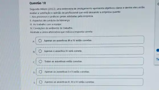 Questão 10
Segundo Milioni (2012), uma entrevista de desligamento apresenta objetivos claros e dentre eles estão
avaliar a satisfação e opinião do profissional que está deixando a empresa quanto:
1. Aos processos e práticas gerais adotadas pela empresa
II. Aspectos de conduta da liderança
III. Ao trabalho com a equipe
IV. Condiçōes do ambiente de trabalho.
Assinale a unica alternativa que indica a resposta correta
A
Apenas as assertivas III e IV estão corretas.
Apenas a assertiva IV está correta
Todas as assertivas estão corretas
Apenas as assertivas le II estão correlas.
Apenas as assertivas II III e IV estão corretas.