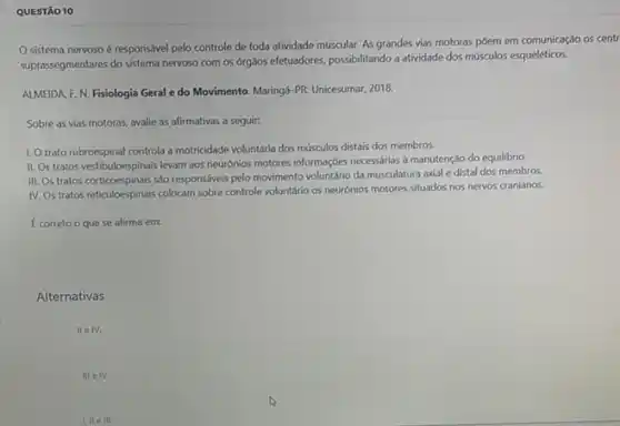 QUESTÃO 10
sistema nervoso é responsável pelo controle de toda atividade muscular. As grandes vias motoras pôem em comunicação os centr
suprassegmentares do sistema nervoso com os órg3os efetuadores.possibilitando a atividade dos músculos esqueléticos.
ALMEIDA F. N. Fisiologia Geral e do Movimento Maringá-PR: Unicesumar, 2018.
Sobre as vias motoras avalie as afirmativas a seguir:
1. Otrato rubroespinal controla a motricidade voluntária dos músculos distais dos membros.
II. Os tratos vestibuloespinais levam aos neurónios motores informaçbes necessarias a manutenç,do do equilibrio
III. Os tratos corticoespinais sào responsáveis pelo movimento voluntário da musculatura axial e distal dos membros.
IV. Os tratos reticuloes pinais colocam sobre controle voluntário os neurónios motores situados nos nervos cranianos.
Ecorreto o que se afirma em:
Alternativas
II e IV.
III eTV.
III ell