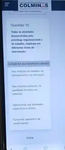 Questão 10
Todas as atividades
desenvolvidas pelo
psicólogo organizacional e
do trabalho, implicam em
diferentes niveis de
intervenção:
CLIQUE NA SUA RESPOSTA ABAIXO
Nas relações de trabalho, no
planejamento e na formação
Nas relações sindicais . na
qualidade de vida e no
estresse
Operacional, nas atividades
especificas e clínico
Funcional, operante e de
saúde mental