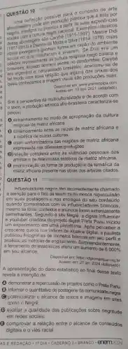 QUESTÃO 10
UESTA definição possivel cao ?o conceito de arte
produção plástica gie
mestiços ou brancos
socials com a cultura rancos acional. Exemplos
abordagem são Canyte
(1911-1997)
Mestre Didi
(1917-2013)
e Djanira da Motta em
(1914-1979)
the sem razão do ambiente
merupal habitaram e virusligi Se Didi era um
prosentante da cultura religios nagô baiana e
ventre no candomblé. Carybe
era argentino e, naturalizado brasileiro, envolveu-se de dos orixás dos
quals conhecemos a imagem visual são produções suas.
Disponlvel em: www.premiopine .com
em: 13 nov. 2021 (adaptado)
Sob a perspectiva da multiculturalidade e de acordo com
texto, a produção artistica afro-brasileira caracteriza-se
pelo(a)
(1) estranhamento no modo de apropriação da cultura
religiosa de matriz africana.
distanciamento entre as raizes de matriz africana e
a estética de outras culturas.
(C) visão uniformizadora das religiōes de matriz africana
expressada nas diferentes produçōes.
(D)relação complexa entre as vivências pessoais dos
artistas e os referenciais estéticos de matriz africana.
(3) padronização da forma de produção e da temática da
matriz africana presente nas obras dos artistas citados
QUESTÃO 11
Influenciadores negros têm recorrentemente chamado
a atenção para 0 fato de terem muito menos repercussão
em suas postagens e nas entregas do seu conteúdo
quando comparados com os influenciadores brancos.
mesmo se fotos, contextos e anúncios forem extremamente
semelhantes. Segundo o site Negrê, a digital influencer
e youtuber criadora do projeto digital Preta Pariu iniciou
um experimento em uma plataforma. Após perceber a
crescente queda nos indices de alcance digital, a paulista
publicou fotografias de modelos brancas em seu perfil e
analisou as métricas de engajamento. Surpreendentemente,
a ferramenta de estatisticas aferiu um aumento de 6000%  em seu alcance.
Disponivel em: https://diplomatique
Acesso em:21 jan. 2024 (adaptado)
A apresentação do dado estatistico ao final desse texto
revela a intenção de
(A) demonstrar a repercussão de projetos como o Preta Pariu
(B) informar o quantitativo de postagens da comunidade negra.
(C) potencializar o alcance de textos e imagens em sites
como o Negrê.
(D) exaltar a qualidade das publicações sobre negritude
em redes sociais.
(B) comprovar a relação entre o alcance de conteúdos
digitais e o viés racial
__
AS E REDACÁO -10 DIA - CADERNO 3 - BRANCO . enem2024