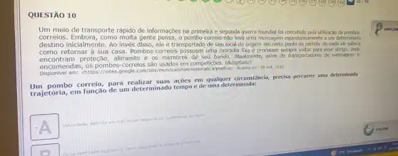 QUESTÃO 10
Um meio de transporte rápido de informações na primeira e segunda guerra mundial foi concebido pela utilização de pombos-
correios. Embora, como gente pensa, o pombo -correio não leva uma mensagem espontaneamente a um determinado
destino inicialmente. Ao invés disso, ele é transportado de seu local de origem até certo ponto de partida, de onde ele saberá
como retornar à sua casa. Pombos-correios uma moradia fixa e procuram sempre voltar para esse abrigo, onde
encontram proteção, alimento e os membros de seu bando Atualmente, alêm de transportadores de mensagens e
encomendas correios são usados em competições. (Adaptado)
encomer em: <https://sites.google.com /pombos>. Acesso em: 19 out.2015.
pombo correio, para suas ações em qualquer circunstância, precisa percorrer uma determinada
trajetória, em função de um determinado tempo e de uma determinada:
square 
segundo ou quilómetros por hora
distância percomida
AMPLIAR